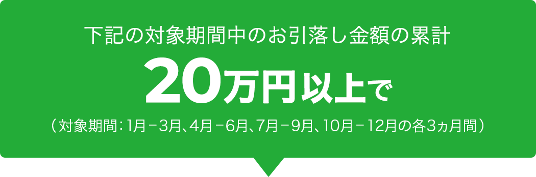 下記の対象期間中のお引落し金額の累計 20万円以上で(対象期間:1月–3月、4月–6月、7月–9月、10月–12月の各3ヵ月間)
